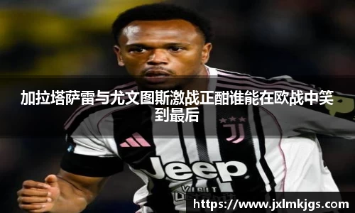 加拉塔萨雷与尤文图斯激战正酣谁能在欧战中笑到最后